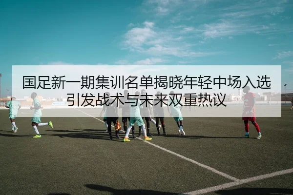 国足新一期集训名单揭晓年轻中场入选引发战术与未来双重热议