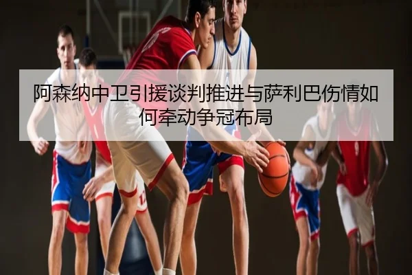 阿森纳中卫引援谈判推进与萨利巴伤情如何牵动争冠布局