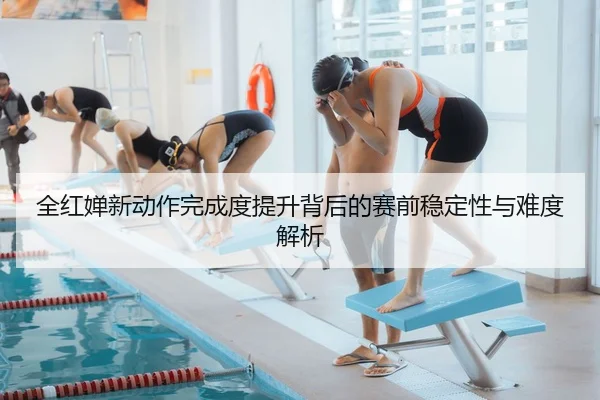全红婵新动作完成度提升背后的赛前稳定性与难度解析
