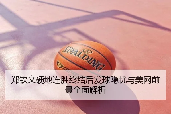 郑钦文硬地连胜终结后发球隐忧与美网前景全面解析